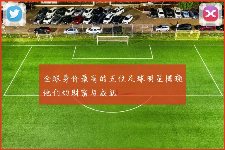 全球身价最高的五位足球明星揭晓他们的财富与成就