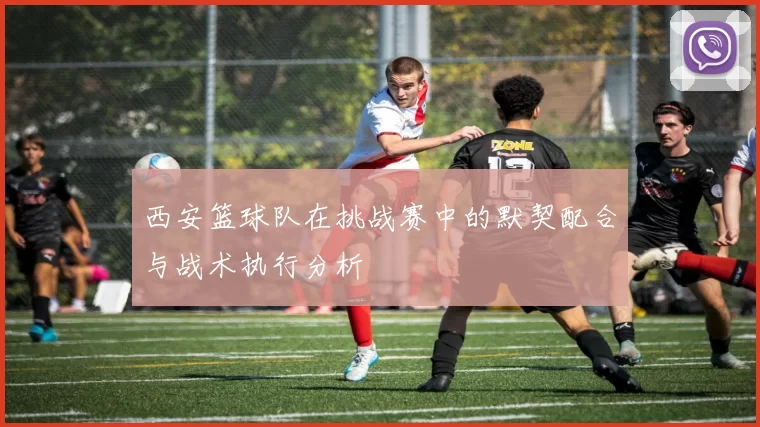 西安篮球队在挑战赛中的默契配合与战术执行分析