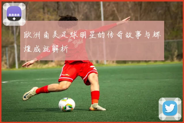 欧洲南美足球明星的传奇故事与辉煌成就解析