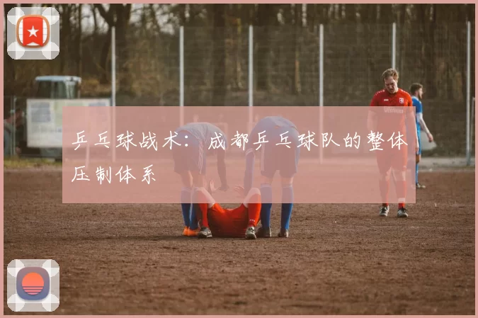 乒乓球战术：成都乒乓球队的整体压制体系