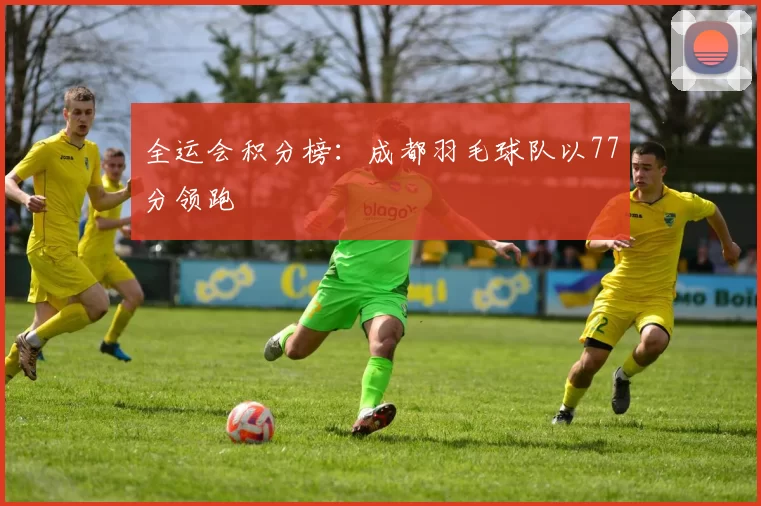 全运会积分榜：成都羽毛球队以77分领跑