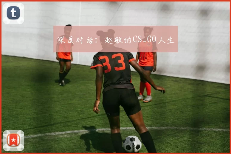 深度对话：赵敏的CS_GO人生