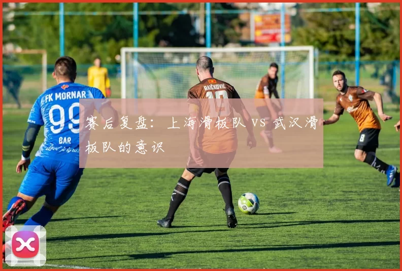 赛后复盘：上海滑板队 vs 武汉滑板队的意识