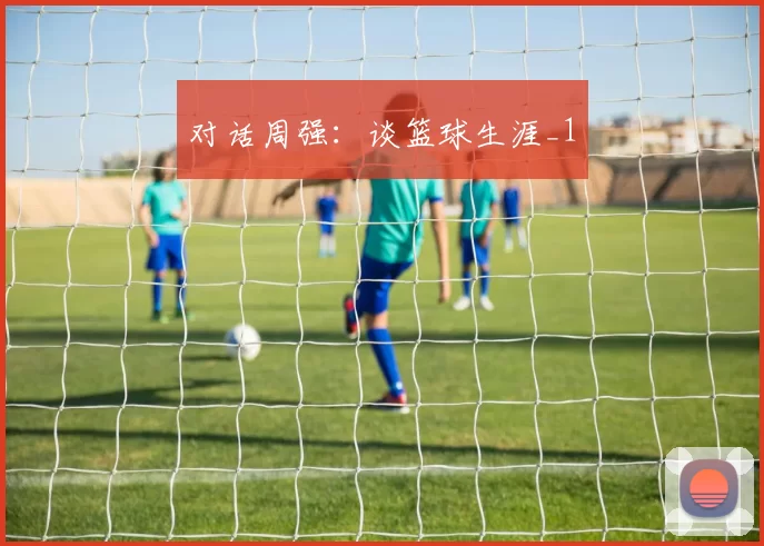 对话周强：谈篮球生涯_1