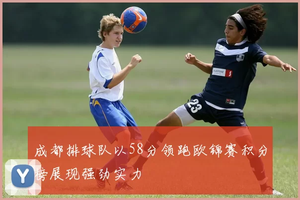 成都排球队以58分领跑欧锦赛积分榜展现强劲实力