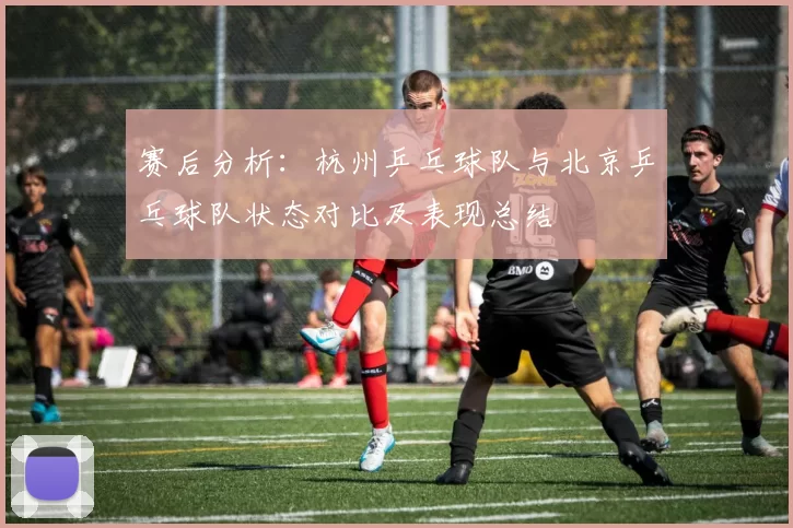 赛后分析：杭州乒乓球队与北京乒乓球队状态对比及表现总结