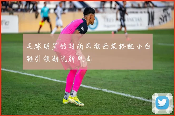 足球明星的时尚风潮西装搭配小白鞋引领潮流新风尚